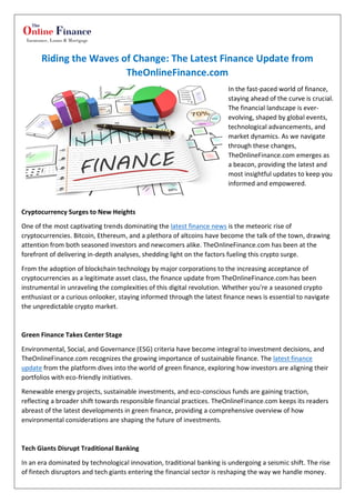 Riding the Waves of Change: The Latest Finance Update from
TheOnlineFinance.com
In the fast-paced world of finance,
staying ahead of the curve is crucial.
The financial landscape is ever-
evolving, shaped by global events,
technological advancements, and
market dynamics. As we navigate
through these changes,
TheOnlineFinance.com emerges as
a beacon, providing the latest and
most insightful updates to keep you
informed and empowered.
Cryptocurrency Surges to New Heights
One of the most captivating trends dominating the latest finance news is the meteoric rise of
cryptocurrencies. Bitcoin, Ethereum, and a plethora of altcoins have become the talk of the town, drawing
attention from both seasoned investors and newcomers alike. TheOnlineFinance.com has been at the
forefront of delivering in-depth analyses, shedding light on the factors fueling this crypto surge.
From the adoption of blockchain technology by major corporations to the increasing acceptance of
cryptocurrencies as a legitimate asset class, the finance update from TheOnlineFinance.com has been
instrumental in unraveling the complexities of this digital revolution. Whether you're a seasoned crypto
enthusiast or a curious onlooker, staying informed through the latest finance news is essential to navigate
the unpredictable crypto market.
Green Finance Takes Center Stage
Environmental, Social, and Governance (ESG) criteria have become integral to investment decisions, and
TheOnlineFinance.com recognizes the growing importance of sustainable finance. The latest finance
update from the platform dives into the world of green finance, exploring how investors are aligning their
portfolios with eco-friendly initiatives.
Renewable energy projects, sustainable investments, and eco-conscious funds are gaining traction,
reflecting a broader shift towards responsible financial practices. TheOnlineFinance.com keeps its readers
abreast of the latest developments in green finance, providing a comprehensive overview of how
environmental considerations are shaping the future of investments.
Tech Giants Disrupt Traditional Banking
In an era dominated by technological innovation, traditional banking is undergoing a seismic shift. The rise
of fintech disruptors and tech giants entering the financial sector is reshaping the way we handle money.
 