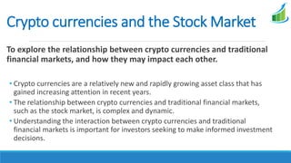 Crypto currencies and the Stock Market
To explore the relationship between crypto currencies and traditional
financial markets, and how they may impact each other.
• Crypto currencies are a relatively new and rapidly growing asset class that has
gained increasing attention in recent years.
• The relationship between crypto currencies and traditional financial markets,
such as the stock market, is complex and dynamic.
• Understanding the interaction between crypto currencies and traditional
financial markets is important for investors seeking to make informed investment
decisions.
 