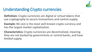 Understanding Crypto currencies
Definition: Crypto currencies are digital or virtual tokens that
use cryptography to secure transactions and control supply.
Example: Bit coin is the most well-known crypto currency and
has the largest market capitalization.
Characteristics: Crypto currencies are decentralized, meaning
they are not backed by governments or central banks, and have
limited supply.
 