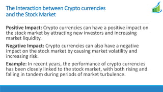 The Interaction between Crypto currencies
and the Stock Market
Positive Impact: Crypto currencies can have a positive impact on
the stock market by attracting new investors and increasing
market liquidity.
Negative Impact: Crypto currencies can also have a negative
impact on the stock market by causing market volatility and
increasing risk.
Example: In recent years, the performance of crypto currencies
has been closely linked to the stock market, with both rising and
falling in tandem during periods of market turbulence.
 