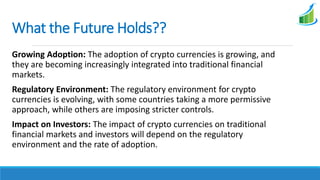 What the Future Holds??
Growing Adoption: The adoption of crypto currencies is growing, and
they are becoming increasingly integrated into traditional financial
markets.
Regulatory Environment: The regulatory environment for crypto
currencies is evolving, with some countries taking a more permissive
approach, while others are imposing stricter controls.
Impact on Investors: The impact of crypto currencies on traditional
financial markets and investors will depend on the regulatory
environment and the rate of adoption.
 