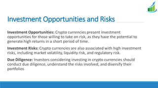 Investment Opportunities and Risks
Investment Opportunities: Crypto currencies present investment
opportunities for those willing to take on risk, as they have the potential to
generate high returns in a short period of time.
Investment Risks: Crypto currencies are also associated with high investment
risks, including market volatility, liquidity risk, and regulatory risk.
Due Diligence: Investors considering investing in crypto currencies should
conduct due diligence, understand the risks involved, and diversify their
portfolios
 