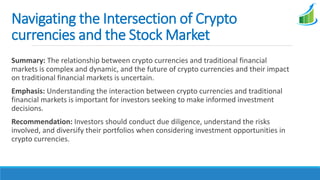Navigating the Intersection of Crypto
currencies and the Stock Market
Summary: The relationship between crypto currencies and traditional financial
markets is complex and dynamic, and the future of crypto currencies and their impact
on traditional financial markets is uncertain.
Emphasis: Understanding the interaction between crypto currencies and traditional
financial markets is important for investors seeking to make informed investment
decisions.
Recommendation: Investors should conduct due diligence, understand the risks
involved, and diversify their portfolios when considering investment opportunities in
crypto currencies.
 