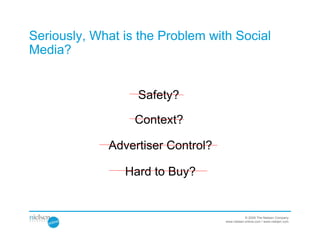 Seriously, What is the Problem with Social
Media?


                  Safety?

                  Context?

             Advertiser Control?

                Hard to Buy?


                                               © 2009 The Nielsen Company
                                   www.nielsen-online.com / www.nielsen.com
 