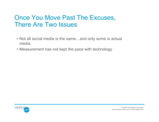 Once You Move Past The Excuses,
There Are Two Issues

• Not all social media is the same…and only some is actual
  media
• Measurement has not kept the pace with technology




                                                                © 2009 The Nielsen Company
                                                    www.nielsen-online.com / www.nielsen.com
 