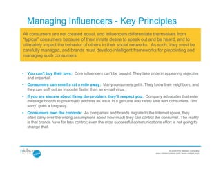 Managing Influencers - Key Principles
All consumers are not created equal, and influencers differentiate themselves from
“typical” consumers because of their innate desire to speak out and be heard, and to
ultimately impact the behavior of others in their social networks. As such, they must be
carefully managed, and brands must develop intelligent frameworks for pinpointing and
managing such consumers.


• You can't buy their love: Core influencers can’t be bought. They take pride in appearing objective
  and impartial.
• Consumers can smell a rat a mile away: Many consumers get it. They know their neighbors, and
  they can sniff out an imposter faster than an e-mail virus.
• If you are sincere about fixing the problem, they’ll respect you: Company advocates that enter
  message boards to proactively address an issue in a genuine way rarely lose with consumers. “I’m
  sorry” goes a long way.
• Consumers own the controls: As companies and brands migrate to the Internet space, they
  often carry over the wrong assumptions about how much they can control the consumer. The reality
  is that brands have far less control; even the most successful communications effort is not going to
  change that.




                                                                                         © 2009 The Nielsen Company
                                                                             www.nielsen-online.com / www.nielsen.com
 