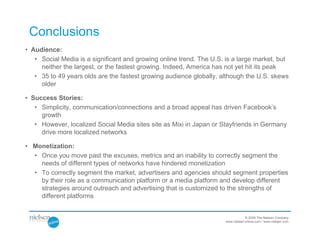Conclusions
• Audience:
   • Social Media is a significant and growing online trend. The U.S. is a large market, but
     neither the largest, or the fastest growing. Indeed, America has not yet hit its peak
   • 35 to 49 years olds are the fastest growing audience globally, although the U.S. skews
     older

• Success Stories:
   • Simplicity, communication/connections and a broad appeal has driven Facebook’s
     growth
   • However, localized Social Media sites site as Mixi in Japan or Stayfriends in Germany
     drive more localized networks

• Monetization:
  • Once you move past the excuses, metrics and an inability to correctly segment the
    needs of different types of networks have hindered monetization
  • To correctly segment the market, advertisers and agencies should segment properties
    by their role as a communication platform or a media platform and develop different
    strategies around outreach and advertising that is customized to the strengths of
    different platforms


                                                                                  © 2009 The Nielsen Company
                                                                      www.nielsen-online.com / www.nielsen.com
 