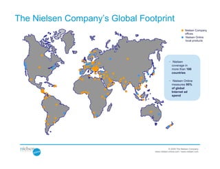 The Nielsen Company’s Global Footprint
                                                            Nielsen Company
                                                            offices
                                                            Nielsen Online
                                                            local products




                                             • Nielsen
                                               coverage in
                                               more than 100
                                               countries

                                             • Nielsen Online
                                               measures 95%
                                               of global
                                               Internet ad
                                               spend




                                                                            l
                                             © 2009 The Nielsen Company
                                 www.nielsen-online.com / www.nielsen.com
 