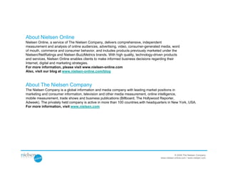 About Nielsen Online
Nielsen Online, a service of The Nielsen Company, delivers comprehensive, independent
measurement and analysis of online audiences, advertising, video, consumer-generated media, word
of mouth, commerce and consumer behavior, and includes products previously marketed under the
Nielsen//NetRatings and Nielsen BuzzMetrics brands. With high quality, technology-driven products
and services, Nielsen Online enables clients to make informed business decisions regarding their
Internet, digital and marketing strategies.
For more information, please visit www.nielsen-online.com
Also, visit our blog at www.nielsen-online.com/blog



About The Nielsen Company
The Nielsen Company is a global information and media company with leading market positions in
marketing and consumer information, television and other media measurement, online intelligence,
mobile measurement, trade shows and business publications (Billboard, The Hollywood Reporter,
Adweek). The privately held company is active in more than 100 countries,with headquarters in New York, USA.
For more information, visit www.nielsen.com




                                                                                                 © 2009 The Nielsen Company
                                                                                     www.nielsen-online.com / www.nielsen.com
 