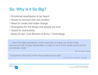So, Why is it So Big?
•   Emotional need/desire to be heard
•   Desire to connect with one another
•   Need to create and make change
•   Evangelize for the things and people we love
•   Quest for authenticity
•   Ease of Use / Low Barriers to Entry / Technology


“…from the futile aspirations of the everyman to break out of his lonely
anonymous life of quiet desperation, to step in front of the whole world and be
somebody, dude.”
                                                                            Bob Garfield, Wired

“Everyone in the back of his mind wants to be a star.”
                                                         Chad Hurley: Co-founder, YouTube




                                                                            © 2009 The Nielsen Company
                                                                www.nielsen-online.com / www.nielsen.com
 