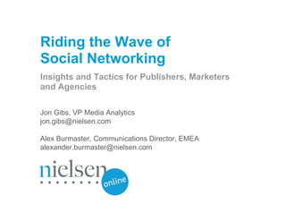 Riding the Wave of
Social Networking
Insights and Tactics for Publishers, Marketers
and Agencies

Jon Gibs, VP Media Analytics
jon.gibs@nielsen.com

Alex Burmaster, Communications Director, EMEA
alexander.burmaster@nielsen.com




                                                            © 2009 The Nielsen Company
                                                www.nielsen-online.com / www.nielsen.com
 