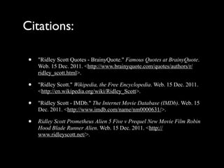 Citations:

 •   "Ridley Scott Quotes - BrainyQuote." Famous Quotes at BrainyQuote.
     Web. 15 Dec. 2011. <http://www.brainyquote.com/quotes/authors/r/
     ridley_scott.html>.

 •   "Ridley Scott." Wikipedia, the Free Encyclopedia. Web. 15 Dec. 2011.
     <http://en.wikipedia.org/wiki/Ridley_Scott>.

 •   "Ridley Scott - IMDb." The Internet Movie Database (IMDb). Web. 15
     Dec. 2011. <http://www.imdb.com/name/nm0000631/>.

 •   Ridley Scott Prometheus Alien 5 Five v Prequel New Movie Film Robin
     Hood Blade Runner Alien. Web. 15 Dec. 2011. <http://
     www.ridleyscott.net/>.
 