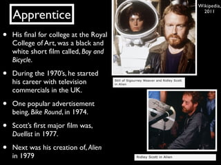 Wikipedia,

    Apprentice                            2011




•   His ﬁnal for college at the Royal
    College of Art, was a black and
    white short ﬁlm called, Boy and
    Bicycle.

•   During the 1970’s, he started
    his career with television
    commercials in the UK.

•   One popular advertisement
    being, Bike Round, in 1974.

•   Scott’s ﬁrst major ﬁlm was,
    Duellist in 1977.

•   Next was his creation of, Alien
    in 1979
 