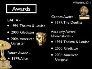 Wikipedia, 2011

    Awards
                          Cannes Award -
BAFTA -
                          • 1977: The Duellist
• 1991: Thelma & Louise
• 2000: Gladiator         Academy Award
                          Nominations -
• 2006: American          • 1991: Thelma & Louise
    Gangster
                          • 2000: Gladiator
Saturn Award -
                          • 2006: American
•  1979: Alien                Gangster
 
