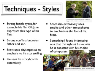 Techniques - Styles
•   Strong female types, for        •   Scott also extensively uses
    example his ﬁlm G.I. Jane           smoke and other atmospheres
    expresses this type of his          to emphasizes the feel of his
    ﬁlm.                                ﬁlms.
•   Strong conﬂicts between         •   Something I found interesting
    father and son.                     was that throughout his movies
                                        he is constant with his choice
•   Scott uses cityscapes as an
                                        of composers.
    emphasis to his storytelling.

•   He uses his storyboards
    extensively.
 