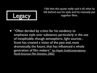 I felt that this quote really said it all, what he
                              left behind was his style and his intensely put
    Legacy                                       together ﬁlms.




•   “Often derided by critics for his tendency to
    emphasise style over substance, particularly in the use
    of inexplicable, though atmospheric, light sources ,
    Scott has created a vision of the past and, most
    dramatically, the future, that has inﬂuenced a whole
    generation of ﬁlm makers.” Ian Haydn Smith(contemporary
    North American FIlm Directors, 2002)
 