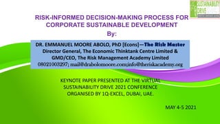 RISK-INFORMED DECISION-MAKING PROCESS FOR
CORPORATE SUSTAINABLE DEVELOPMENT
By:
MAY 4-5 2021
DR. EMMANUEL MOORE ABOLO, PhD [Econs]—The Risk Master
Director General, The Economic Thinktank Centre Limited &
GMD/CEO, The Risk Management Academy Limited
08021003297; mail@drabolomoore.com;info@theriskacademy.org
KEYNOTE PAPER PRESENTED AT THE VIRTUAL
SUSTAINABILITY DRIVE 2021 CONFERENCE
ORGANISED BY 1Q-EXCEL, DUBAI, UAE.
 