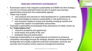 RIDM AND CORPORATE SUSTAINABILITY
RIDM PROCESS FOR SUSTAINABILITY 16
• Businesses need to fully integrate sustainability and RIDM into their strategy -
not only to minimize potential losses but also to exploit new business
opportunities arising from the sustainability agenda.
• These may include:
✓ new products and services to meet development of sustainability needs;
✓ new technologies to improve sustainability or risk performance; or
✓ new business models to access and develop emerging markets and
support the creation of sustainable communities.
• Corporate sustainability encompasses three dimensions of needs, known as
the “triple bottom line”:
✓ economic prosperity and opportunity;
✓ social equity and quality of life; and
✓ ecological resource preservation.
• Corporate sustainability is an organizational commitment to achieving
competitive advantage through the strategic adoption and development of
ecologically and socially supportive production processes, products and
services and innovative human resource management practices
 