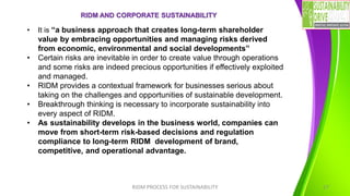RIDM AND CORPORATE SUSTAINABILITY
RIDM PROCESS FOR SUSTAINABILITY 17
• It is “a business approach that creates long-term shareholder
value by embracing opportunities and managing risks derived
from economic, environmental and social developments”
• Certain risks are inevitable in order to create value through operations
and some risks are indeed precious opportunities if effectively exploited
and managed.
• RIDM provides a contextual framework for businesses serious about
taking on the challenges and opportunities of sustainable development.
• Breakthrough thinking is necessary to incorporate sustainability into
every aspect of RIDM.
• As sustainability develops in the business world, companies can
move from short-term risk-based decisions and regulation
compliance to long-term RIDM development of brand,
competitive, and operational advantage.
 