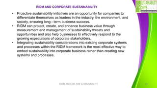 RIDM AND CORPORATE SUSTAINABILITY
RIDM PROCESS FOR SUSTAINABILITY 18
• Proactive sustainability initiatives are an opportunity for companies to
differentiate themselves as leaders in the industry, the environment, and
society, ensuring long - term business success.
• RIDM can protect, create, and enhance business value through
measurement and management of sustainability threats and
opportunities and also help businesses to effectively respond to the
growing expectations of corporate stakeholders.
• Integrating sustainability considerations into existing corporate systems
and processes within the RIDM framework is the most effective way to
embed sustainability into corporate business rather than creating new
systems and processes.
 