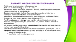 RISK-BASED Vs RISK-INFORMED DECISION-MAKING
RIDM PROCESS FOR SUSTAINABILITY 5
▪ Risk is uncertainty that matters [ affects objectives]
▪ Risk and decision making go hand-in-hand;
▪ All decisions require alternatives or options; Decisions where there are no alternatives
cannot be described as decisions at all;
▪ Decisions are required in the face of options and uncertainties or in the face of
incomplete information and where the outcome matters;
▪ All important decisions inherently involve risk. All true decisions must be risk-based;
▪ There are all kinds of risk-based concepts: RBIA; RBS;RBP;
▪ A risk-based decision-making process provides a defensible basis for making
decisions and helps to identify the greatest risks and prioritize efforts to minimize or
eliminate them;
▪ It is based primarily on a narrow set of model-based risk metrics, and generally does
not lead much space for interpretation.
▪ Considerations of cost, feasibility and stakeholder concerns are generally not a part of
risk-based decision-making, which is typically conducted by technical experts, without:
✓ public consultation; and/or
✓ stakeholder involvement/engagement.
 