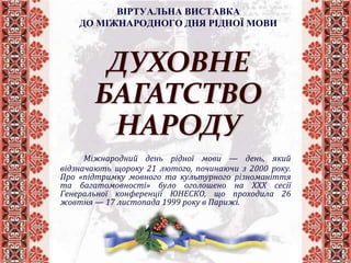 ВІРТУАЛЬНА ВИСТАВКА
ДО МІЖНАРОДНОГО ДНЯ РІДНОЇ МОВИ
Міжнародний день рідної мови — день, який
відзначають щороку 21 лютого, починаючи з 2000 року.
Про «підтримку мовного та культурного різноманіття
та багатомовності» було оголошено на ХХХ сесії
Генеральної конференції ЮНЕСКО, що проходила 26
жовтня — 17 листопада 1999 року в Парижі.
ДУХОВНЕ
БАГАТСТВО
НАРОДУ
 