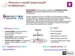 Немного о нашей предстоящей
конференции…
25 октября в Москве пройдет конференция COMMUNICATIONS
INSIGHTS, посвященная медиаизмерениям, оценке и будущему
коммуникаций!
В рамках мероприятия выступят российские и международные спикеры,
которые поделятся с PRофессиональным сообществом главными инсайтами
последних лет. Будут обсуждаться глобальные тренды в оценке
эффективности коммуникаций, злободневные вопросы измерения репутации
и влияния PR на бизнес-результаты, инновации в создании PR-кампаний,
опыт и перспективы анализа big и smart data.
• Trends Insights: актуальные кейсы и
взгляд экспертов на будущее
коммуникаций.
• Data Insights: секреты управления и
взаимодействия big & smart data.
• Communication Insights: все новейшие
лайфхаки media intelligence, customer
journey.
3 больших блока: Для кого?
• PR и GR менеджеры
• бренд-менеджеры
• медиа практики и теоретики
• digital marketing специалисты
• институции, работающие в сфере
коммуникаций
Все подробности на сайте:
https://cominsights.ru/
Билеты можно купить тут:
https://pr-news.timepad.ru/event/372661
 