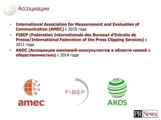 • International Association for Measurement and Evaluation of
Communication (AMEC) с 2010 года
• FIBEP (Federation Internationale des Bureaux d’Extraits de
Presse/International Federation of the Press Clipping Services) с
2011 года
• АКОС (Ассоциация компаний-консультантов в области связей с
общественностью) с 2014 года
Ассоциации
 