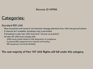 Remote ID NPRM
Categories:
Standard RID UAS
• Must broadcast and transmit (via internet) message elements from UAV and ground station.
• If internet isn’t available, broadcast only is permitted.
• If broadcast is also lost, UAV must land “as soon as practical”.
• At take off, UAS must comply with:
• ANSI serial number listed on FAA declaration of compliance
• Functional RID equipment from takeoff until landing
• RID equipment cannot be disabled
The vast majority of Part 107 UAS ﬂights will fall under this category.
 