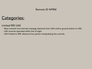 Remote ID NPRM
Categories:
Limited RID UAS
• Must transmit (via internet) message elements from UAV and/or ground station to USS.
• UAV must be operated within line of sight.
• UAV limited to 400’ distance from person manipulating the controls.
 