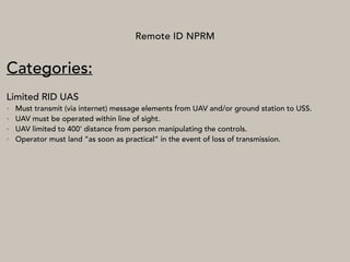 Remote ID NPRM
Categories:
Limited RID UAS
• Must transmit (via internet) message elements from UAV and/or ground station to USS.
• UAV must be operated within line of sight.
• UAV limited to 400’ distance from person manipulating the controls.
• Operator must land “as soon as practical” in the event of loss of transmission.
 