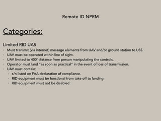 Remote ID NPRM
Categories:
Limited RID UAS
• Must transmit (via internet) message elements from UAV and/or ground station to USS.
• UAV must be operated within line of sight.
• UAV limited to 400’ distance from person manipulating the controls.
• Operator must land “as soon as practical” in the event of loss of transmission.
• UAV must contain:
• s/n listed on FAA declaration of compliance.
• RID equipment must be functional from take off to landing
• RID equipment must not be disabled.
 