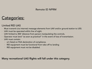 Remote ID NPRM
Categories:
Limited RID UAS
• Must transmit (via internet) message elements from UAV and/or ground station to USS.
• UAV must be operated within line of sight.
• UAV limited to 400’ distance from person manipulating the controls.
• Operator must land “as soon as practical” in the event of loss of transmission.
• UAV must contain:
• s/n listed on FAA declaration of compliance.
• RID equipment must be functional from take off to landing
• RID equipment must not be disabled.
Many recreational UAS ﬂights will fall under this category.
 