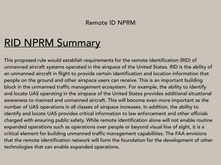 Remote ID NPRM
RID NPRM Summary
This proposed rule would establish requirements for the remote identification (RID) of
unmanned aircraft systems operated in the airspace of the United States. RID is the ability of
an unmanned aircraft in flight to provide certain identification and location information that
people on the ground and other airspace users can receive. This is an important building
block in the unmanned traffic management ecosystem. For example, the ability to identify
and locate UAS operating in the airspace of the United States provides additional situational
awareness to manned and unmanned aircraft. This will become even more important as the
number of UAS operations in all classes of airspace increases. In addition, the ability to
identify and locate UAS provides critical information to law enforcement and other officials
charged with ensuring public safety. While remote identification alone will not enable routine
expanded operations such as operations over people or beyond visual line of sight, it is a
critical element for building unmanned traffic management capabilities. The FAA envisions
that the remote identification network will form the foundation for the development of other
technologies that can enable expanded operations.
 