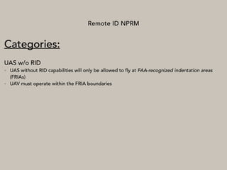 Remote ID NPRM
Categories:
UAS w/o RID
• UAS without RID capabilities will only be allowed to fly at FAA-recognized indentation areas
(FRIAs)
• UAV must operate within the FRIA boundaries
 