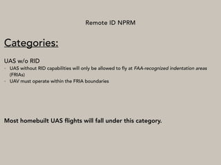 Remote ID NPRM
Categories:
UAS w/o RID
• UAS without RID capabilities will only be allowed to fly at FAA-recognized indentation areas
(FRIAs)
• UAV must operate within the FRIA boundaries
Most homebuilt UAS ﬂights will fall under this category.
 