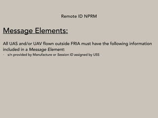 Remote ID NPRM
Message Elements:
All UAS and/or UAV flown outside FRIA must have the following information
included in a Message Element:
• s/n provided by Manufacture or Session ID assigned by USS
 