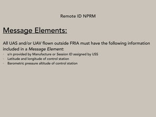 Remote ID NPRM
Message Elements:
All UAS and/or UAV flown outside FRIA must have the following information
included in a Message Element:
• s/n provided by Manufacture or Session ID assigned by USS
• Latitude and longitude of control station
• Barometric pressure altitude of control station
 