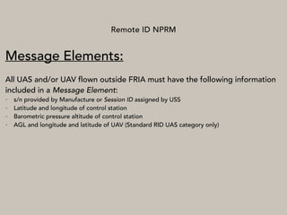 Remote ID NPRM
Message Elements:
All UAS and/or UAV flown outside FRIA must have the following information
included in a Message Element:
• s/n provided by Manufacture or Session ID assigned by USS
• Latitude and longitude of control station
• Barometric pressure altitude of control station
• AGL and longitude and latitude of UAV (Standard RID UAS category only)
 