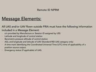 Remote ID NPRM
Message Elements:
All UAS and/or UAV flown outside FRIA must have the following information
included in a Message Element:
• s/n provided by Manufacture or Session ID assigned by USS
• Latitude and longitude of control station
• Barometric pressure altitude of control station
• AGL and longitude and latitude of UAV (Standard RID UAS category only)
• A time mark identifying the Coordinated Universal Time (UTC) time of applicability of a
position source output.
• Emergency status (if applicable) of UAS.
 