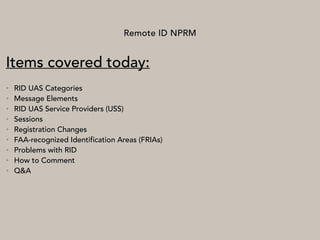 Remote ID NPRM
Items covered today:
• RID UAS Categories
• Message Elements
• RID UAS Service Providers (USS)
• Sessions
• Registration Changes
• FAA-recognized Identification Areas (FRIAs)
• Problems with RID
• How to Comment
• Q&A
 
