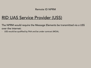 Remote ID NPRM
RID UAS Service Provider (USS)
The NPRM would require the Message Elements be transmitted via a USS
over the internet:
• USS would be qualified by FAA and be under contract (MOA).
 