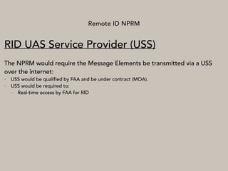 Remote ID NPRM
RID UAS Service Provider (USS)
The NPRM would require the Message Elements be transmitted via a USS
over the internet:
• USS would be qualified by FAA and be under contract (MOA).
• USS would be required to:
• Real-time access by FAA for RID
 