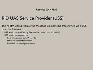 Remote ID NPRM
RID UAS Service Provider (USS)
The NPRM would require the Message Elements be transmitted via a USS
over the internet:
• USS would be qualified by FAA and be under contract (MOA).
• USS would be required to:
• Real-time access by FAA for RID
• Maintain elements securely
• Establish technical parameters
 