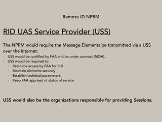 Remote ID NPRM
RID UAS Service Provider (USS)
The NPRM would require the Message Elements be transmitted via a USS
over the internet:
• USS would be qualified by FAA and be under contract (MOA).
• USS would be required to:
• Real-time access by FAA for RID
• Maintain elements securely
• Establish technical parameters
• Keep FAA apprised of status of service
USS would also be the organizations responsible for providing Sessions.
 