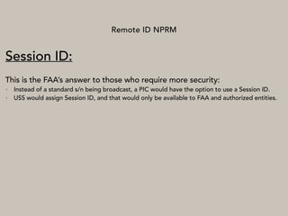 Remote ID NPRM
Session ID:
This is the FAA’s answer to those who require more security:
• Instead of a standard s/n being broadcast, a PIC would have the option to use a Session ID.
• USS would assign Session ID, and that would only be available to FAA and authorized entities.
 