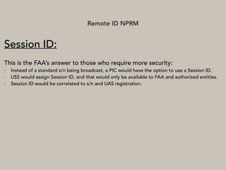 Remote ID NPRM
Session ID:
This is the FAA’s answer to those who require more security:
• Instead of a standard s/n being broadcast, a PIC would have the option to use a Session ID.
• USS would assign Session ID, and that would only be available to FAA and authorized entities.
• Session ID would be correlated to s/n and UAS registration.
 