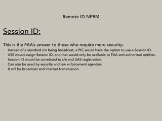 Remote ID NPRM
Session ID:
This is the FAA’s answer to those who require more security:
• Instead of a standard s/n being broadcast, a PIC would have the option to use a Session ID.
• USS would assign Session ID, and that would only be available to FAA and authorized entities.
• Session ID would be correlated to s/n and UAS registration.
• Can also be used by security and law enforcement agencies.
• It will be broadcast and internet transmission.
 
