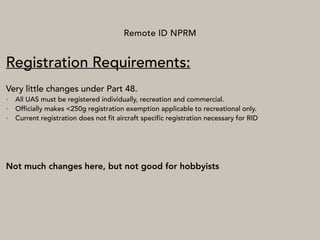 Remote ID NPRM
Registration Requirements:
Very little changes under Part 48.
• All UAS must be registered individually, recreation and commercial.
• Officially makes <250g registration exemption applicable to recreational only.
• Current registration does not fit aircraft specific registration necessary for RID
Not much changes here, but not good for hobbyists
 
