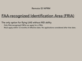 Remote ID NPRM
FAA-recognized Identification Area (FRIA)
The only option for flying UAS without RID ability
• Only FAA-recognized CBOs can apply for a FRIA.
• Must apply within 12 months of effective date. No applications considered after that date.
 